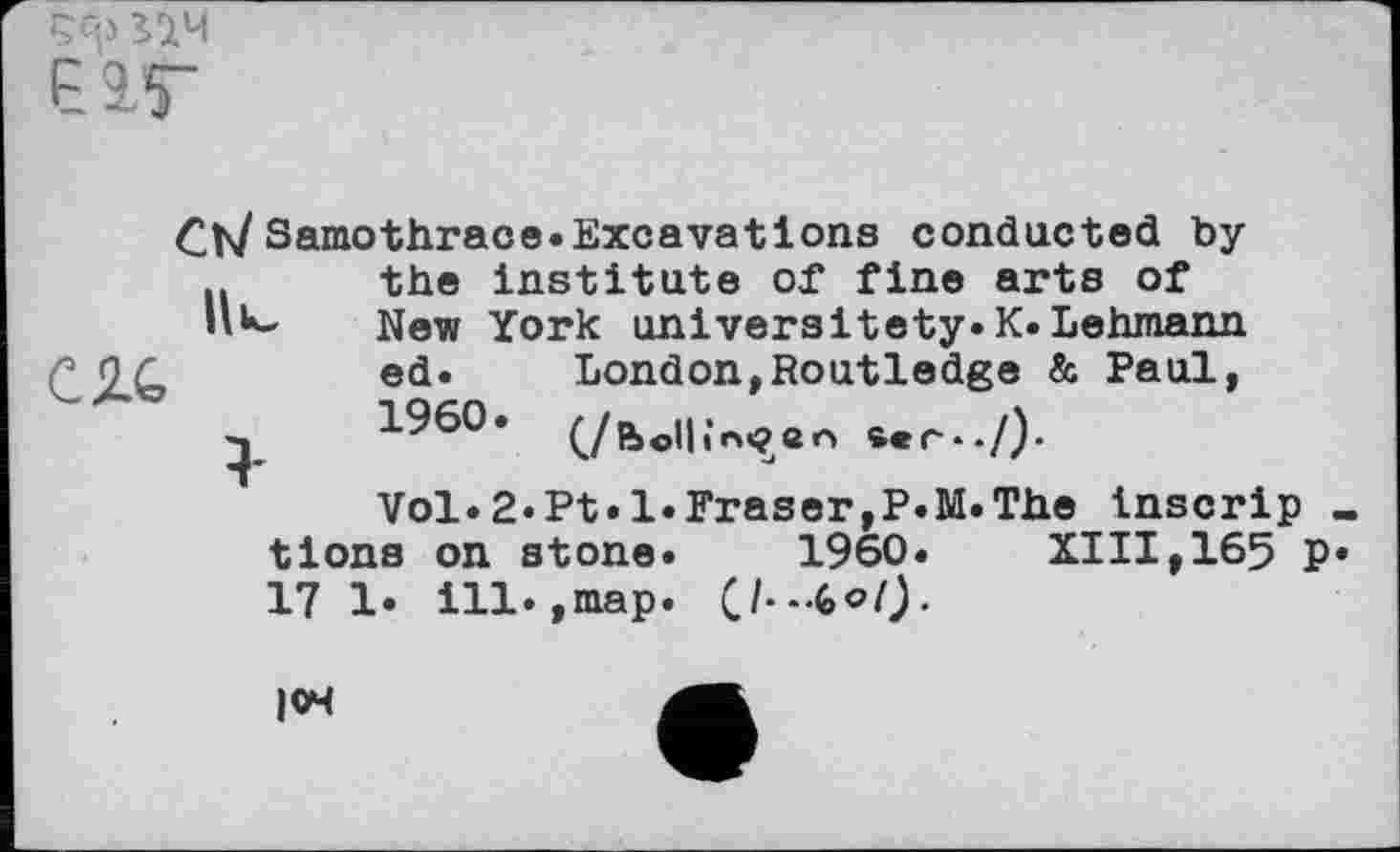 ﻿РІГ

Ct/ Samothrace.Excavations conducted by .. the institute of fine arts of
New York universitety.K.Lehmann London,Routledge & Paul, (/bell in«? en ser*./)-
Vol.2«Pt.l.Fraser,P.M.The inscrip « tlons on stone. 1960.	XIII,165 P«
17 1. ill.,map. (J-.-tof).
ed.
1960
|04